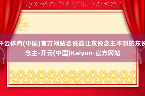 开云体育(中国)官方网站要说最让东说念主不测的东说念主-开云(中国)Kaiyun·官方网站