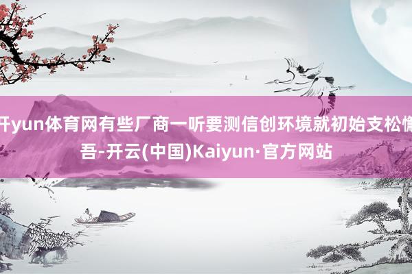 开yun体育网有些厂商一听要测信创环境就初始支松懈吾-开云(中国)Kaiyun·官方网站