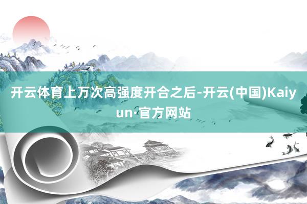 开云体育上万次高强度开合之后-开云(中国)Kaiyun·官方网站