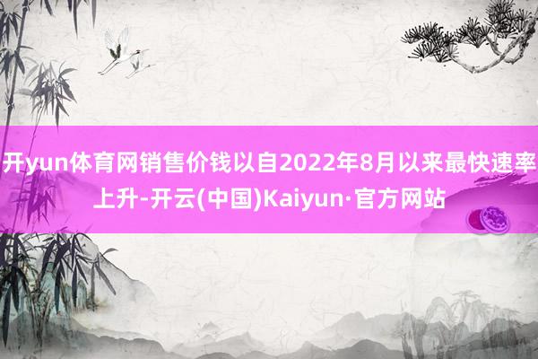开yun体育网销售价钱以自2022年8月以来最快速率上升-开云(中国)Kaiyun·官方网站