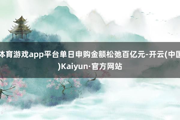 体育游戏app平台单日申购金额松弛百亿元-开云(中国)Kaiyun·官方网站