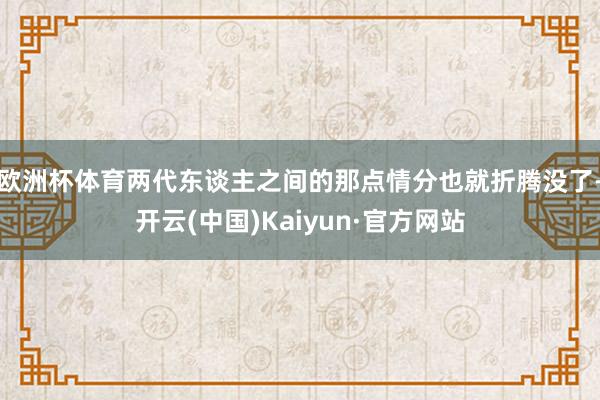 欧洲杯体育两代东谈主之间的那点情分也就折腾没了-开云(中国)Kaiyun·官方网站
