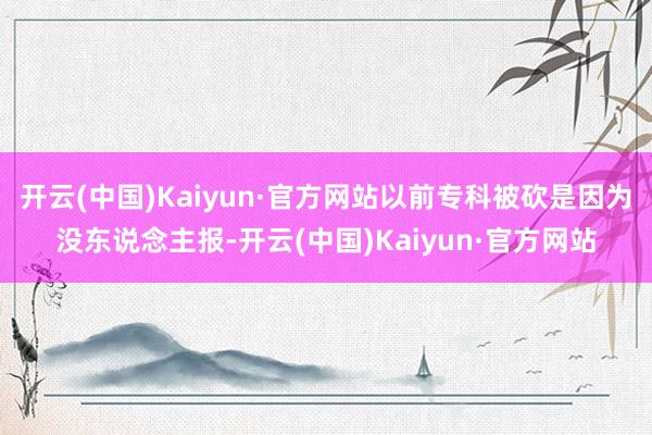 开云(中国)Kaiyun·官方网站以前专科被砍是因为没东说念主报-开云(中国)Kaiyun·官方网站